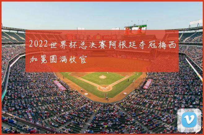 2022世界杯总决赛阿根廷夺冠梅西加冕圆满收官