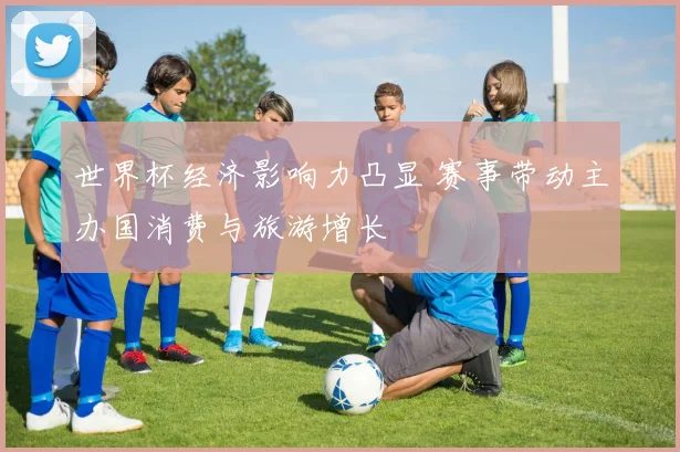 世界杯经济影响力凸显 赛事带动主办国消费与旅游增长