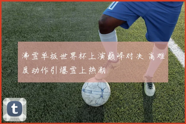 沸雪单板世界杯上演巅峰对决 高难度动作引爆雪上热潮