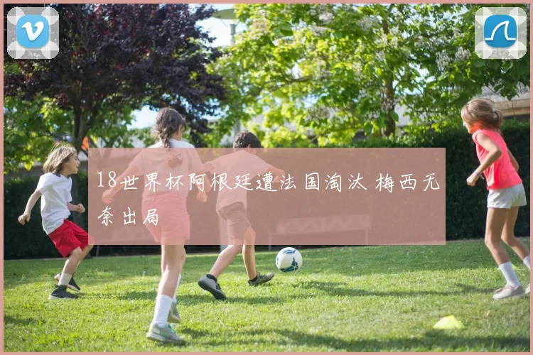 18世界杯阿根廷遭法国淘汰 梅西无奈出局