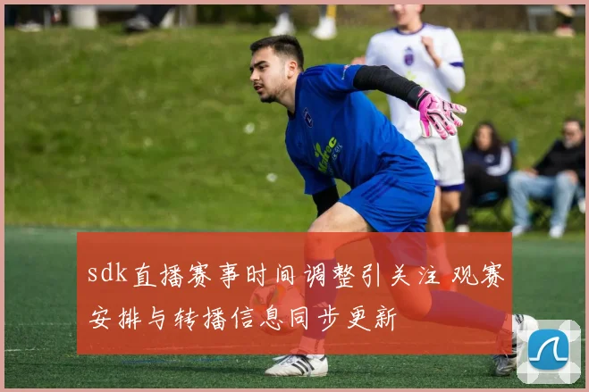sdk直播赛事时间调整引关注 观赛安排与转播信息同步更新