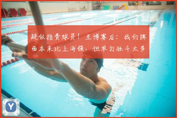 疑似指责球员!王博赛后:我们牌面本来比上海强,但单打独斗太多