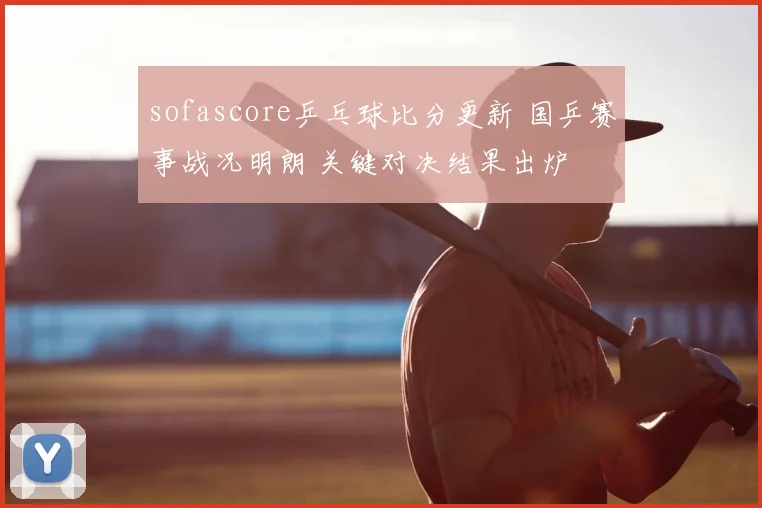 sofascore乒乓球比分更新 国乒赛事战况明朗 关键对决结果出炉