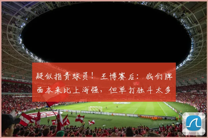 疑似指责球员！王博赛后：我们牌面本来比上海强，但单打独斗太多