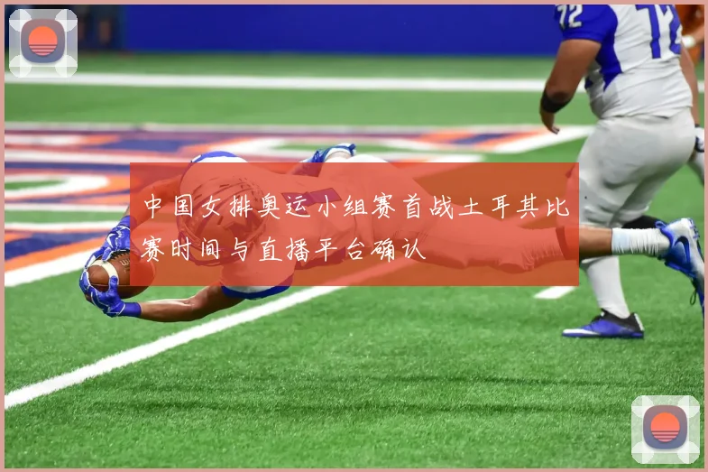 中国女排奥运小组赛首战土耳其比赛时间与直播平台确认