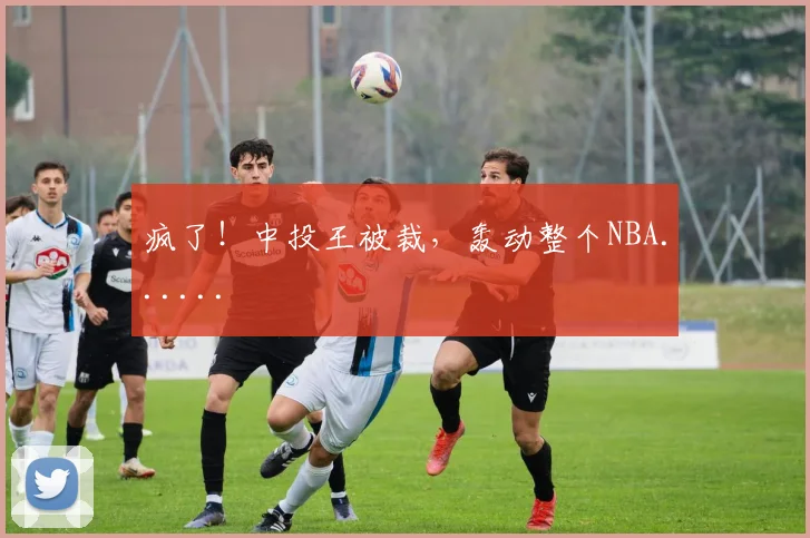 疯了!中投王被裁,轰动整个NBA......
