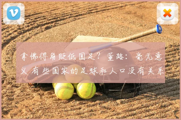 拿佛得角贬低国足?董路:毫无意义 有些国家的足球和人口没有关系