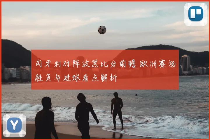 匈牙利对阵波黑比分前瞻 欧洲赛场胜负与进球看点解析
