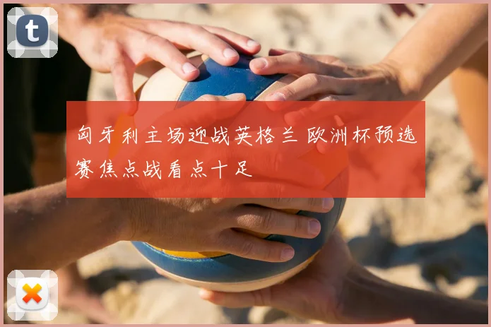 匈牙利主场迎战英格兰 欧洲杯预选赛焦点战看点十足