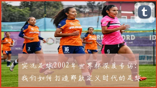 实况足球2002年世界杯深度专访：我们如何打造那款定义时代的足球游戏