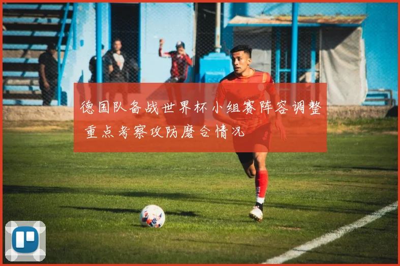德国队备战世界杯小组赛阵容调整 重点考察攻防磨合情况