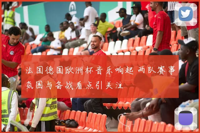 法国德国欧洲杯音乐响起 两队赛事氛围与备战看点引关注