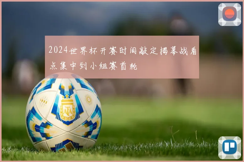2024世界杯开赛时间敲定揭幕战看点集中到小组赛首轮